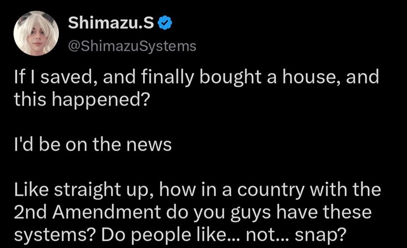 Shimazu.S❤ @ShimazuSystems If I saved, and finally bought a house, and this happened? I'd be on the news Like straight up, how in a country with the 2nd Amendment do you guys have these systems? Do people like... not... snap?