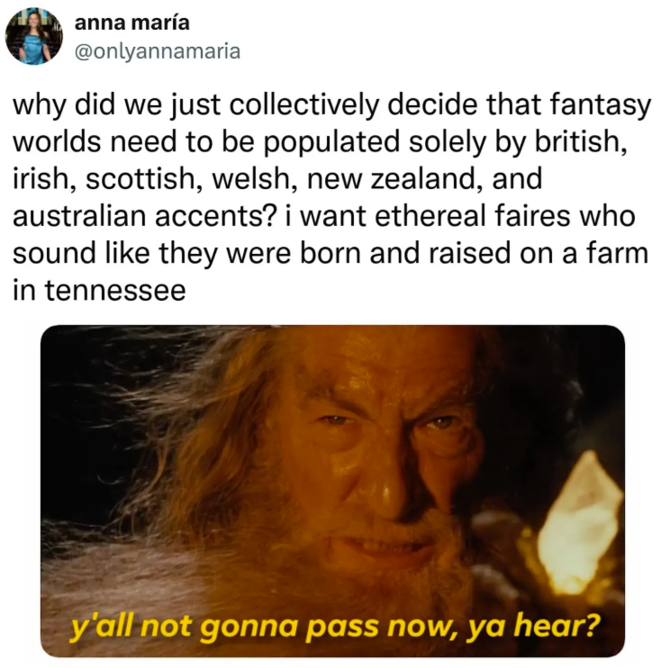 anna maría @onlyannamaria why did we just collectively decide that fantasy worlds need to be populated solely by british, irish, scottish, welsh, new zealand, and australian accents? i want ethereal faires who sound like they were born and raised on a farm in tennessee y'all not gonna pass now, ya hear?
