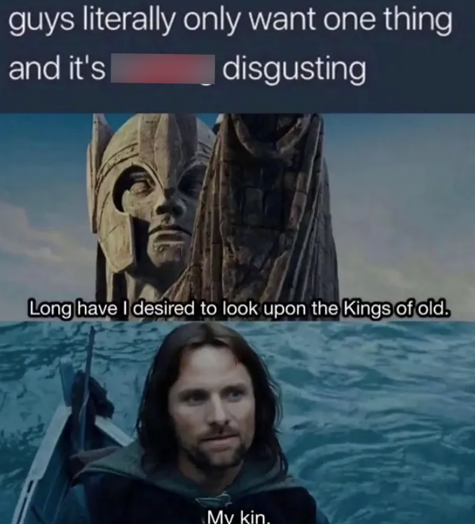 guys literally only want one thing and it's disgusting Long have I desired to look upon the Kings of old. My kin.