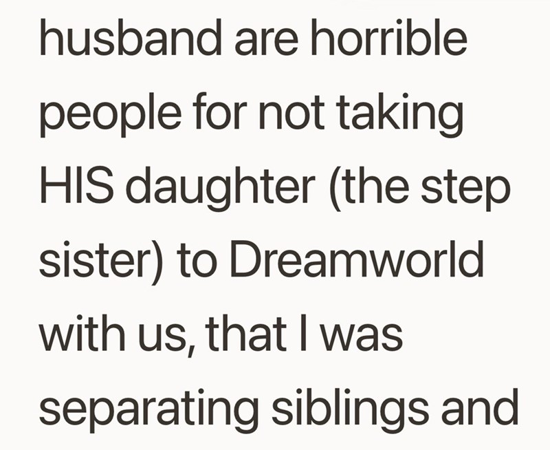 husband are horrible people for not taking HIS daughter (the step sister) to Dreamworld with us, that I was separating siblings and