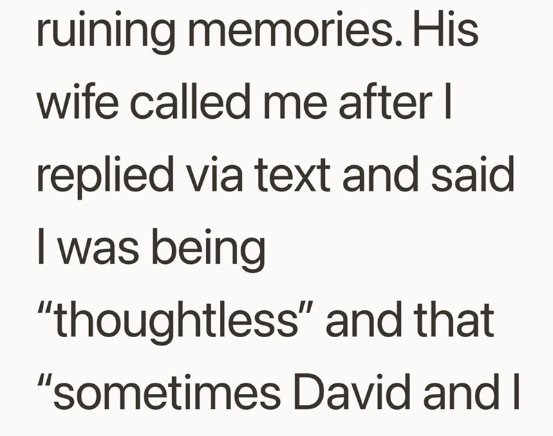 ruining memories. His wife called me after I replied via text and said I was being "thoughtless" and that "sometimes David and I