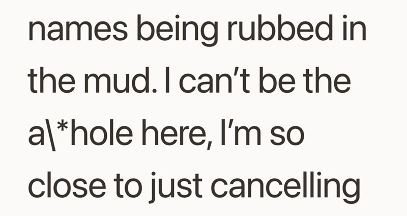 names being rubbed in the mud. I can't be the a\*hole here, I'm so close to just cancelling