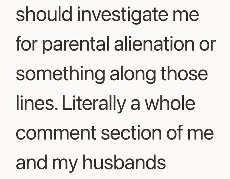 should investigate me for parental alienation or something along those lines. Literally a whole comment section of me and my husbands