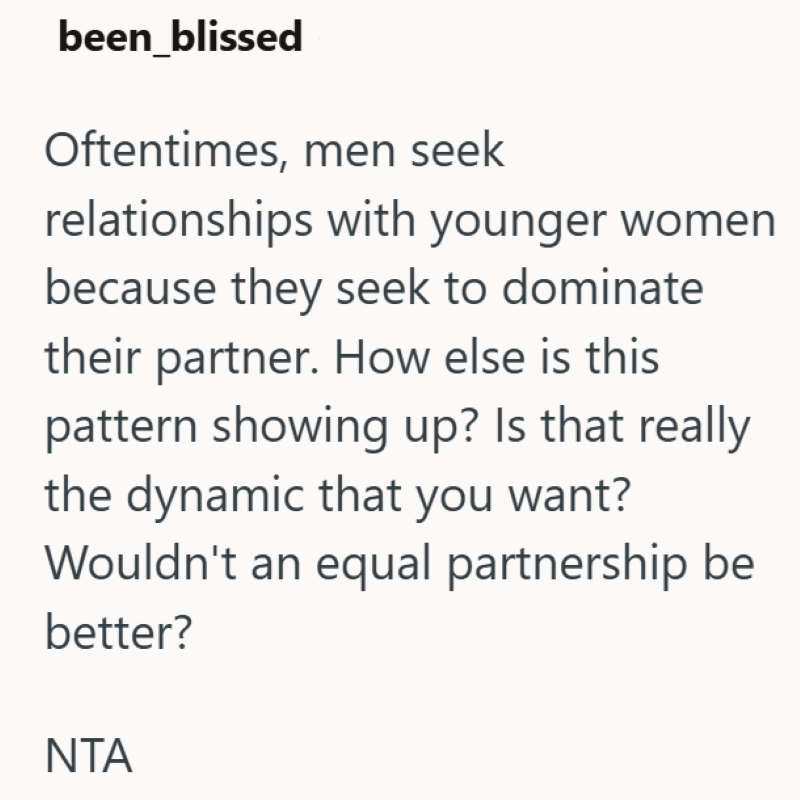 been_blissed Oftentimes, men seek relationships with younger women because they seek to dominate their partner. How else is this pattern showing up? Is that really the dynamic that you want? Wouldn't an equal partnership be better? NTA