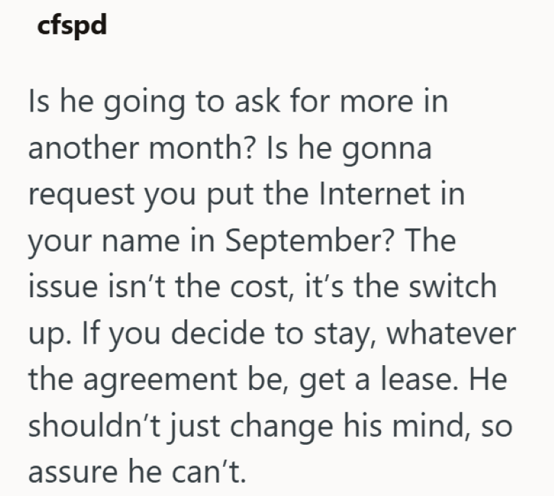 cfspd Is he going to ask for more in another month? Is he gonna request you put the Internet in your name in September? The issue isn't the cost, it's the switch up. If you decide to stay, whatever the agreement be, get a lease. He shouldn't just change his mind, so assure he can't.