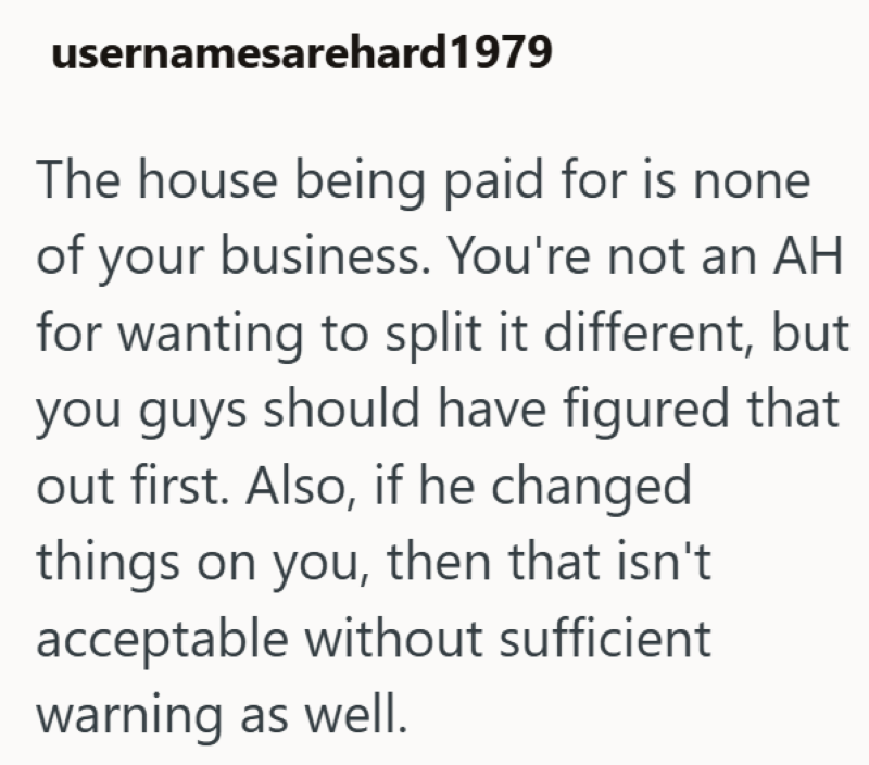 usernamesarehard 1979 The house being paid for is none of your business. You're not an AH for wanting to split it different, but you guys should have figured that out first. Also, if he changed things on you, then that isn't acceptable without sufficient warning as well.