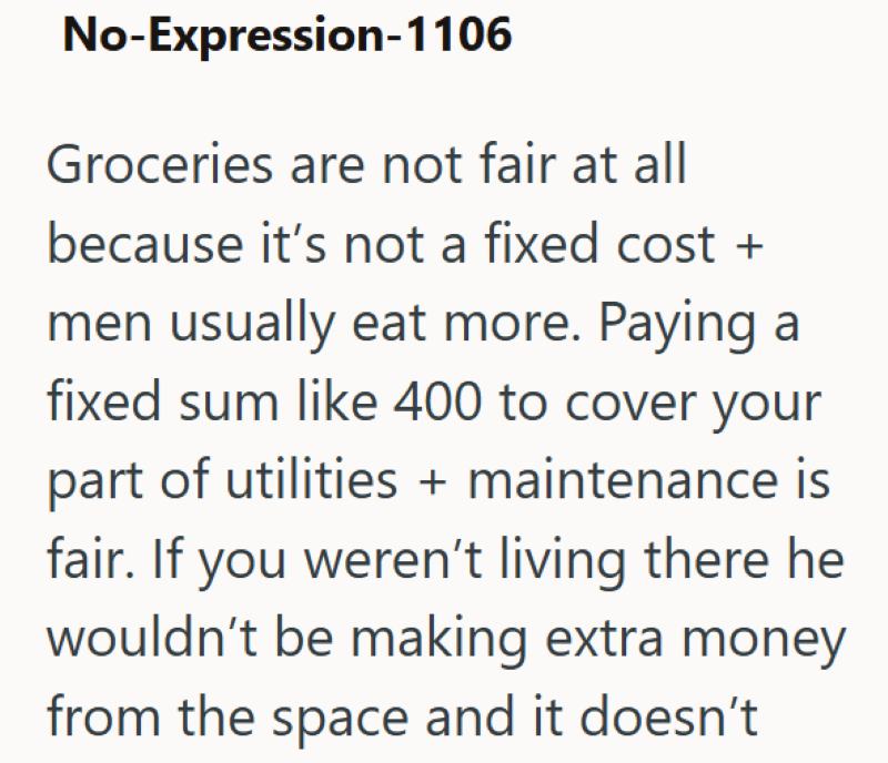 No-Expression-1106 Groceries are not fair at all because it's not a fixed cost + men usually eat more. Paying a fixed sum like 400 to cover your part of utilities + maintenance is fair. If you weren't living there he wouldn't be making extra money from the space and it doesn't