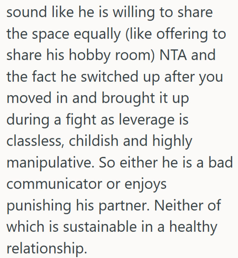 sound like he is willing to share. the space equally (like offering to share his hobby room) NTA and the fact he switched up after you moved in and brought it up during a fight as leverage is classless, childish and highly manipulative. So either he is a bad communicator or enjoys punishing his partner. Neither of which is sustainable in a healthy relationship.