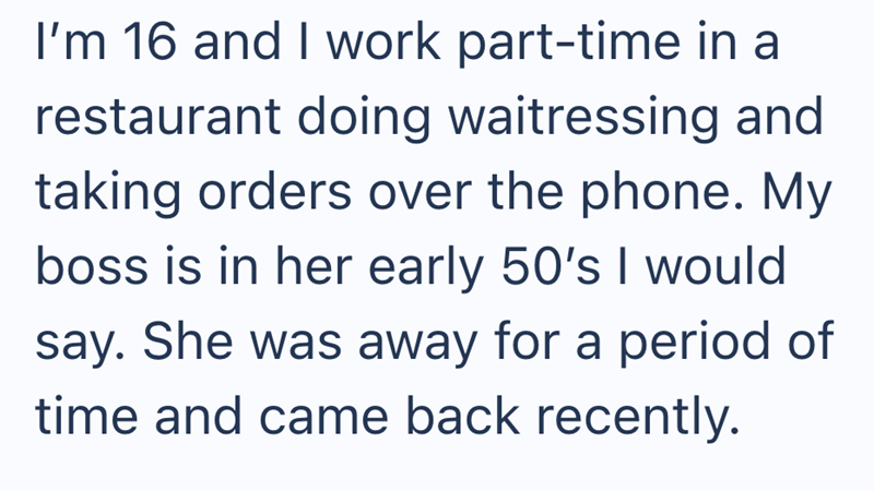I'm 16 and I work part-time in a restaurant doing waitressing and taking orders over the phone. My boss is in her early 50's I would say. She was away for a period of time and came back recently.