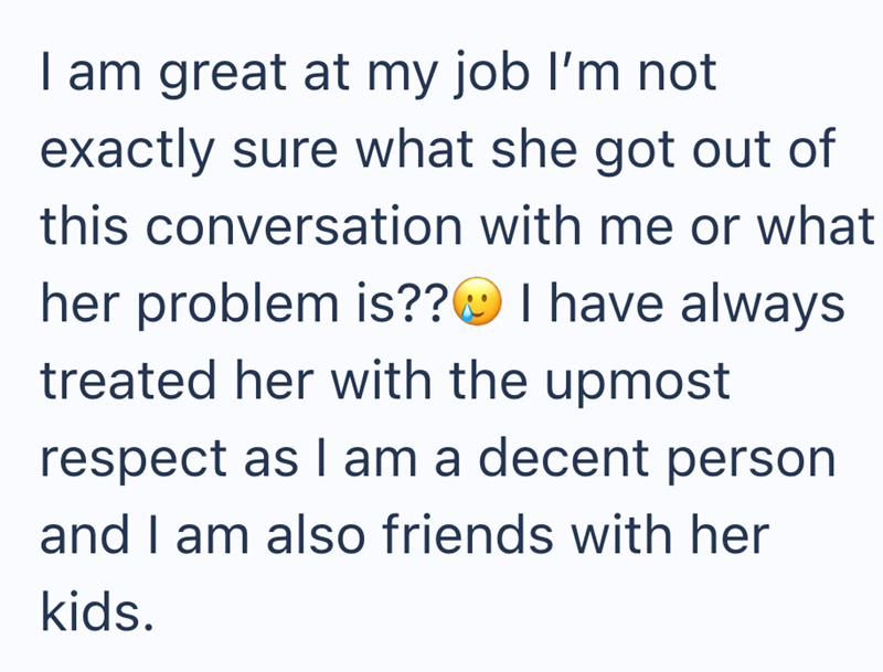 I am great at my job I'm not exactly sure what she got out of this conversation with me or what her problem is?? I have always treated her with the upmost respect as I am a decent person and I am also friends with her kids.