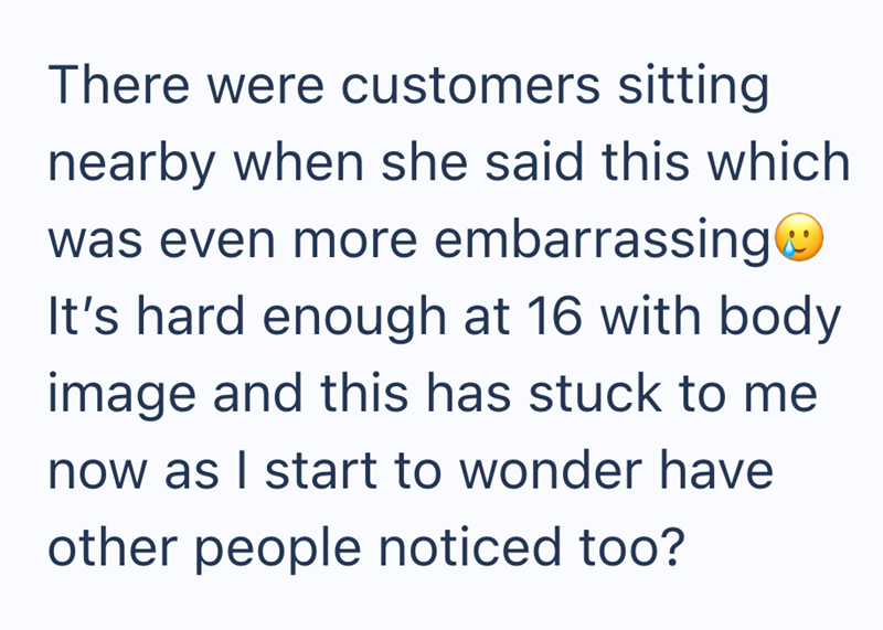 There were customers sitting nearby when she said this which was even more embarrassing☺ It's hard enough at 16 with body image and this has stuck to me now as I start to wonder have other people noticed too?