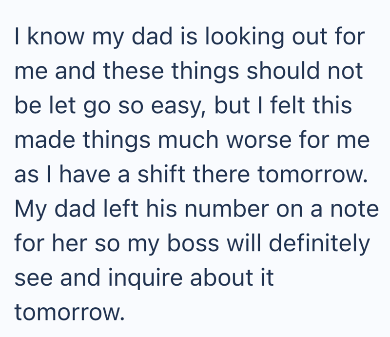 I know my dad is looking out for me and these things should not be let go so easy, but I felt this made things much worse for me as I have a shift there tomorrow. My dad left his number on a note for her so my boss will definitely see and inquire about it tomorrow.