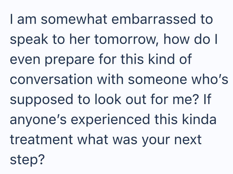 I am somewhat embarrassed to speak to her tomorrow, how do I even prepare for this kind of conversation with someone who's supposed to look out for me? If anyone's experienced this kinda treatment what was your next step?