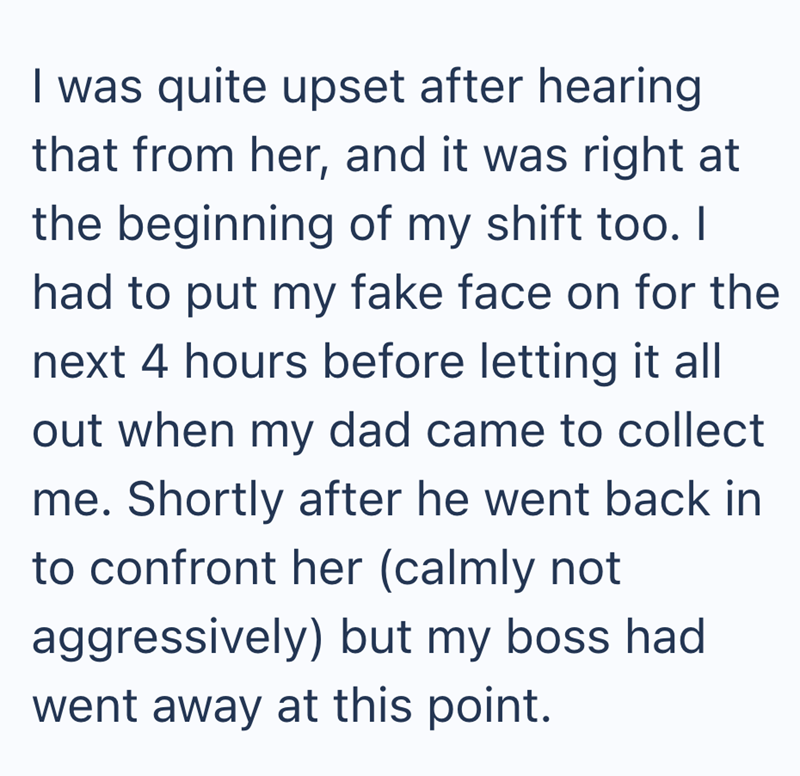 I was quite upset after hearing that from her, and it was right at the beginning of my shift too. I had to put my fake face on for the next 4 hours before letting it all out when my dad came to collect me. Shortly after he went back in to confront her (calmly not aggressively) but my boss had went away at this point.