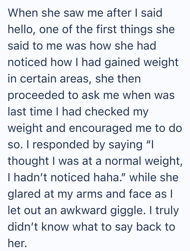 When she saw me after I said hello, one of the first things she said to me was how she had noticed how I had gained weight in certain areas, she then proceeded to ask me when was last time I had checked my weight and encouraged me to do so. I responded by saying "I thought I was at a normal weight, I hadn't noticed haha." while she glared at my arms and face as I let out an awkward giggle. I truly didn't know what to say back to her.