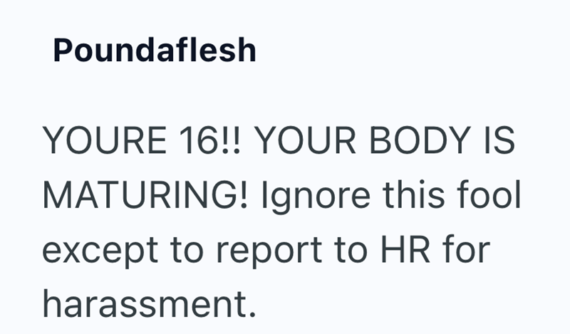 Poundaflesh YOURE 16!! YOUR BODY IS MATURING! Ignore this fool except to report to HR for harassment.