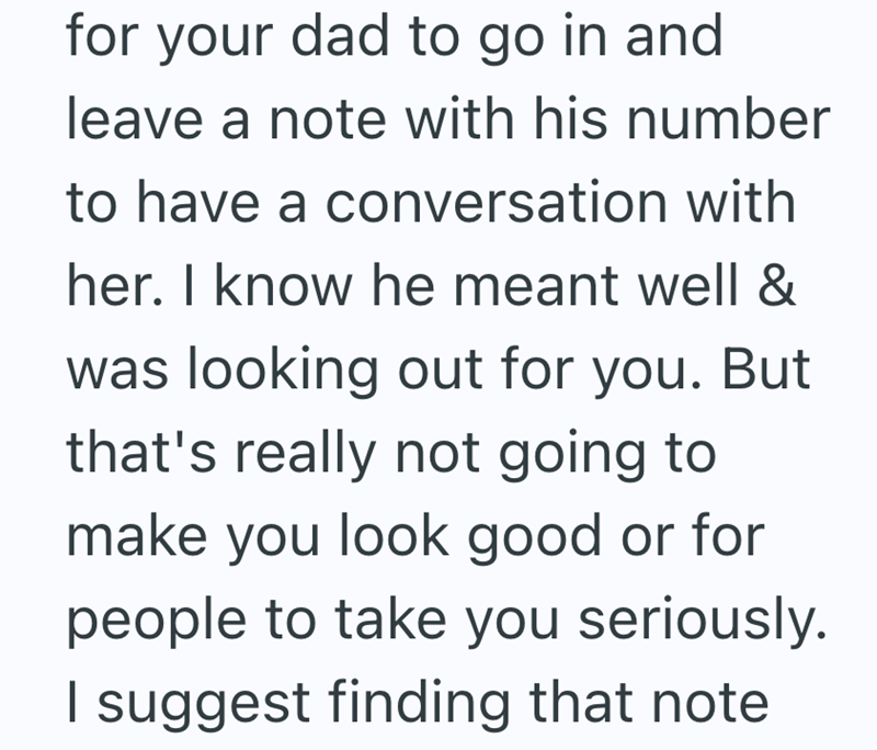 for your dad to go in and leave a note with his number to have a conversation with her. I know he meant well & was looking out for you. But that's really not going to make you look good or for people to take you seriously. I suggest finding that note