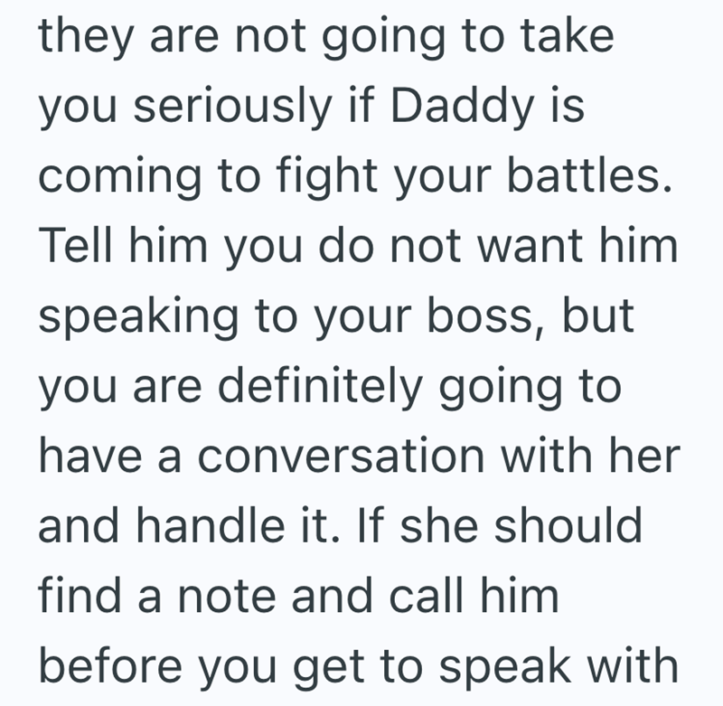 they are not going to take you seriously if Daddy is coming to fight your battles. Tell him you do not want him speaking to your boss, but you are definitely going to have a conversation with her and handle it. If she should find a note and call him before you get to speak with