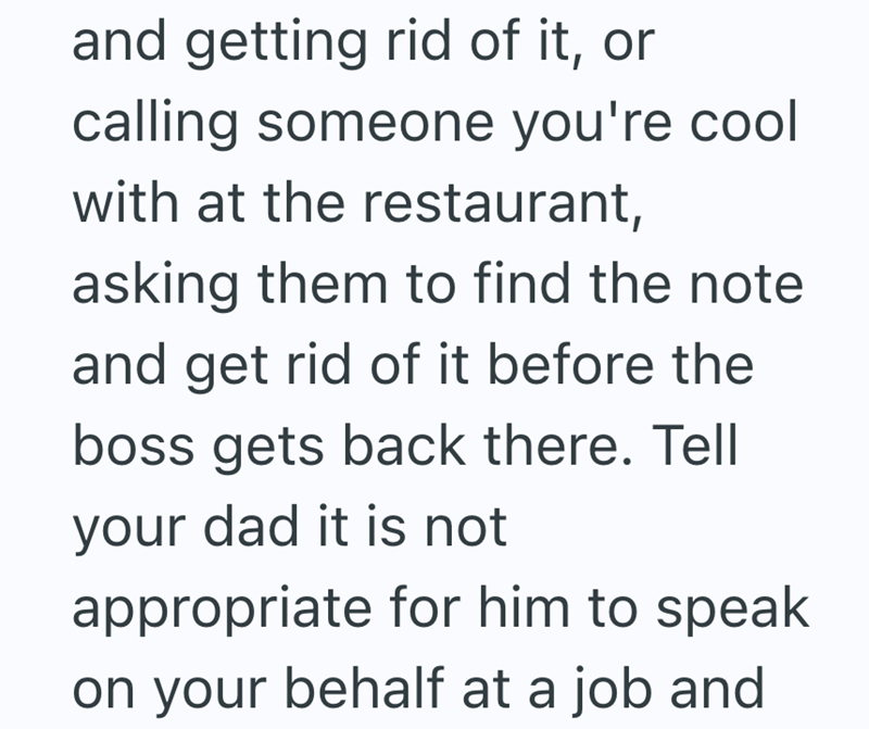and getting rid of it, or calling someone you're cool with at the restaurant, asking them to find the note and get rid of it before the boss gets back there. Tell your dad it is not appropriate for him to speak on your behalf at a job and