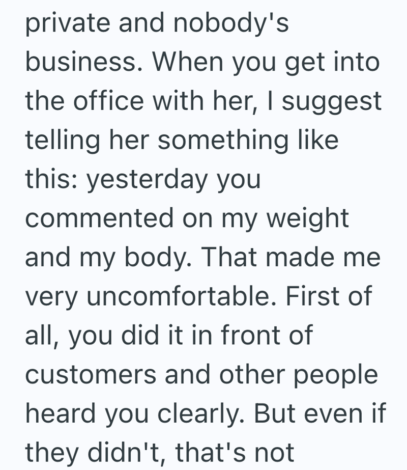 private and nobody's business. When you get into the office with her, I suggest telling her something like this: yesterday you commented on my weight and my body. That made me very uncomfortable. First of all, you did it in front of customers and other people heard you clearly. But even if they didn't, that's not