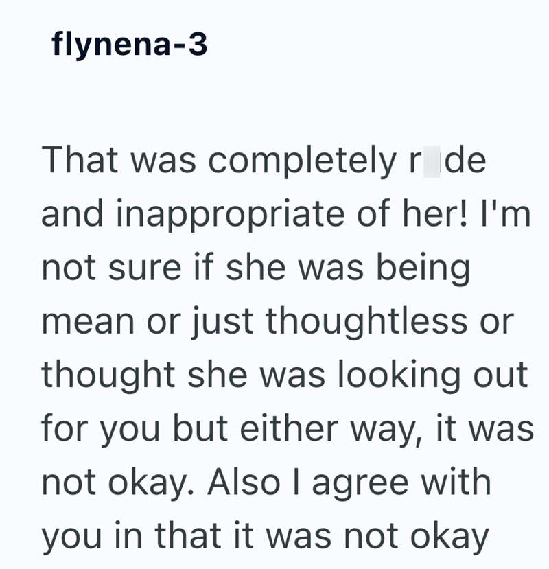 flynena-3 That was completely r de and inappropriate of her! I'm not sure if she was being mean or just thoughtless or thought she was looking out for you but either way, it was not okay. Also I agree with you in that it was not okay