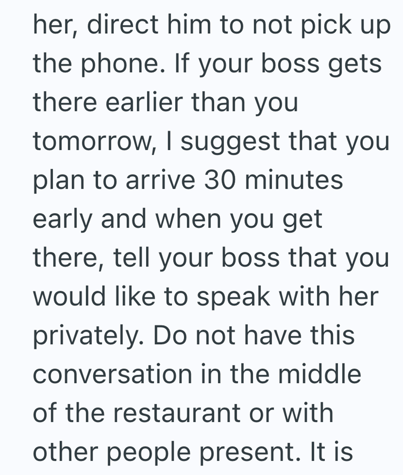 her, direct him to not pick up the phone. If your boss gets there earlier than you tomorrow, I suggest that you plan to arrive 30 minutes early and when you get there, tell your boss that you would like to speak with her privately. Do not have this conversation in the middle of the restaurant or with other people present. It is
