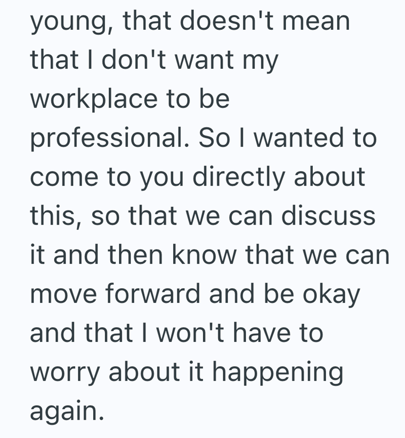 young, that doesn't mean that I don't want my workplace to be professional. So I wanted to come to you directly about this, so that we can discuss it and then know that we can move forward and be okay and that I won't have to worry about it happening again.