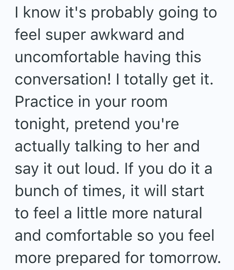 I know it's probably going to feel super awkward and uncomfortable having this conversation! I totally get it. Practice in your room tonight, pretend you're actually talking to her and say it out loud. If you do it a bunch of times, it will start to feel a little more natural and comfortable so you feel more prepared for tomorrow.