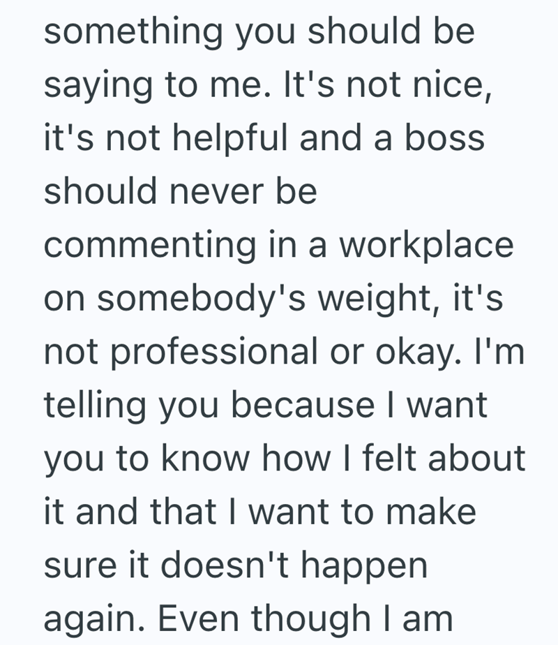 something you should be saying to me. It's not nice, it's not helpful and a boss should never be commenting in a workplace. on somebody's weight, it's not professional or okay. I'm telling you because I want you to know how I felt about it and that I want to make sure it doesn't happen again. Even though I am