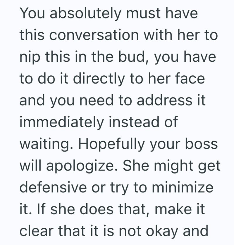 You absolutely must have this conversation with her to nip this in the bud, you have to do it directly to her face and you need to address it immediately instead of waiting. Hopefully your boss will apologize. She might get defensive or try to minimize it. If she does that, make it clear that it is not okay and