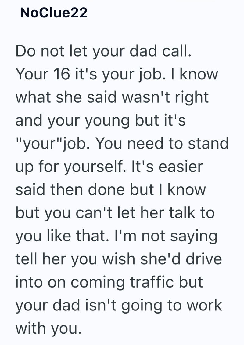 NoClue22 Do not let your dad call. Your 16 it's your job. I know what she said wasn't right and your young but it's "your"job. You need to stand up for yourself. It's easier said then done but I know but you can't let her talk to you like that. I'm not saying. tell her you wish she'd drive into on coming traffic but your dad isn't going to work with you.