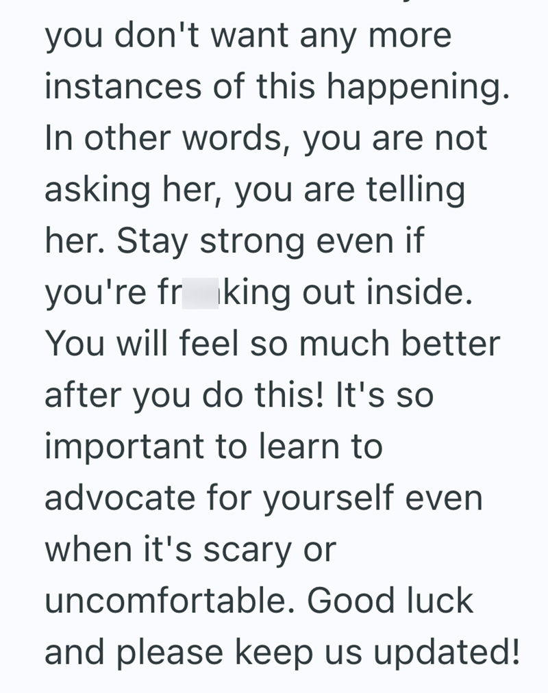 you don't want any more instances of this happening. In other words, you are not asking her, you are telling her. Stay strong even if you're fr king out inside. You will feel so much better after you do this! It's so important to learn to advocate for yourself even when it's scary or uncomfortable. Good luck and please keep us updated!