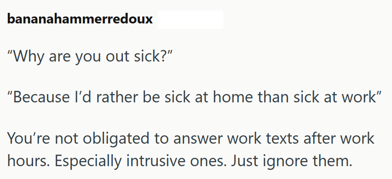 bananahammerredoux "Why are you out sick?" "Because I'd rather be sick at home than sick at work" You're not obligated to answer work texts after work hours. Especially intrusive ones. Just ignore them.