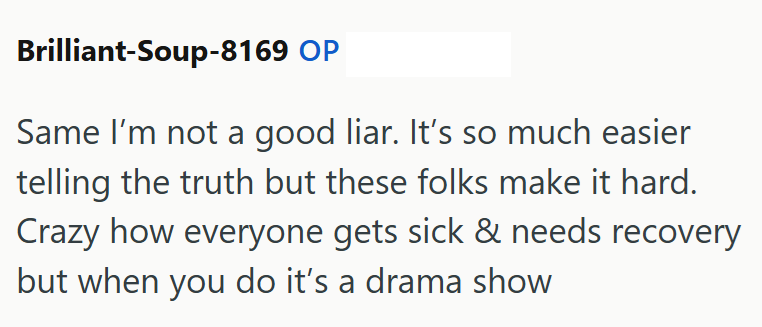 Brilliant-Soup-8169 OP Same I'm not a good liar. It's so much easier telling the truth but these folks make it hard. Crazy how everyone gets sick & needs recovery but when you do it's a drama show