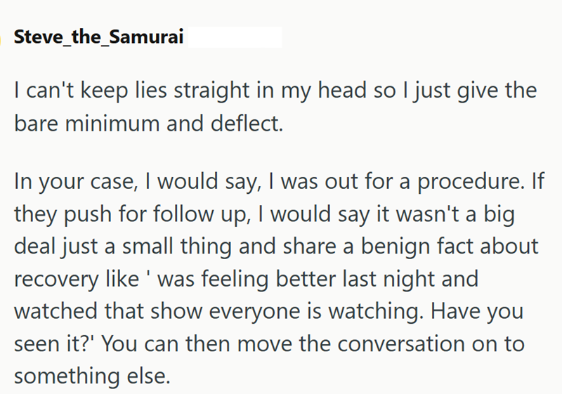Steve_the_Samurai I can't keep lies straight in my head so I just give the bare minimum and deflect. In your case, I would say, I was out for a procedure. If they push for follow up, I would say it wasn't a big deal just a small thing and share a benign fact about recovery like was feeling better last night and watched that show everyone is watching. Have you seen it?' You can then move the conversation on to something else.
