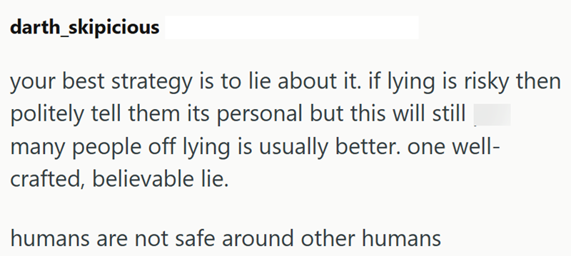 darth_skipicious your best strategy is to lie about it. if lying is risky then politely tell them its personal but this will still many people off lying is usually better. one well- crafted, believable lie. humans are not safe around other humans