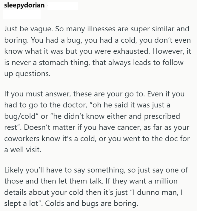 sleepydorian Just be vague. So many illnesses are super similar and boring. You had a bug, you had a cold, you don't even know what it was but you were exhausted. However, it is never a stomach thing, that always leads to follow up questions. If you must answer, these are your go to. Even if you had to go to the doctor, "oh he said it was just a bug/cold" or "he didn't know either and prescribed rest". Doesn't matter if you have cancer, as far as your coworkers know it's a cold, or you went to t