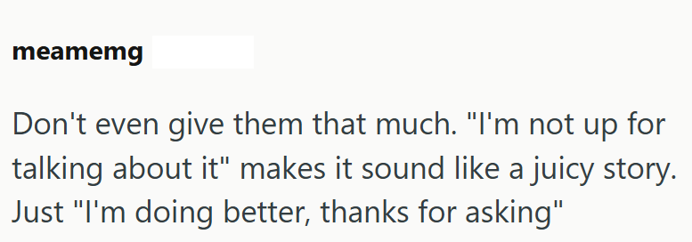 meamemg Don't even give them that much. "I'm not up for talking about it" makes it sound like a juicy story. Just "I'm doing better, thanks for asking"