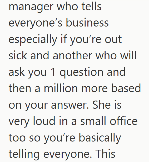 manager who tells everyone's business especially if you're out sick and another who will ask you 1 question and then a million more based on your answer. She is very loud in a small office too so you're basically telling everyone. This