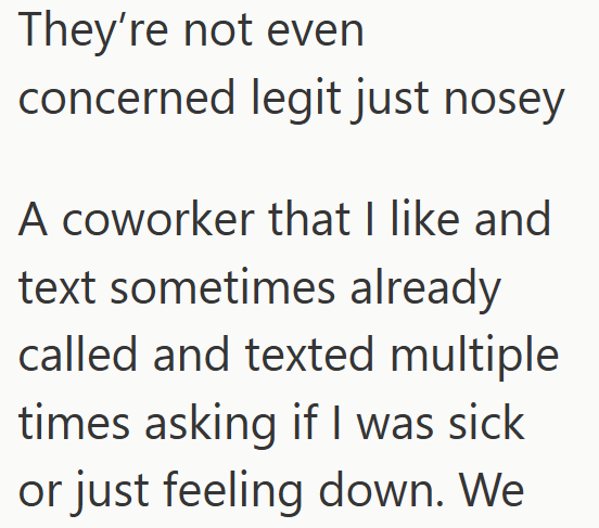 They're not even concerned legit just nosey A coworker that I like and text sometimes already called and texted multiple times asking if I was sick or just feeling down. We