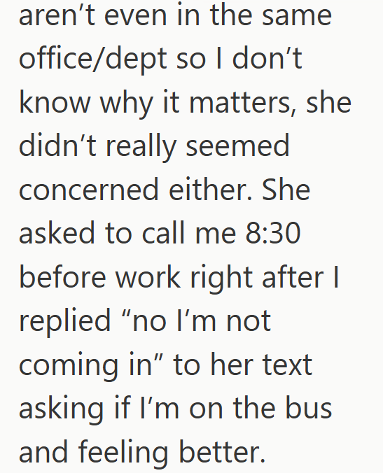aren't even in the same office/dept so I don't know why it matters, she didn't really seemed concerned either. She asked to call me 8:30 before work right after I replied "no I'm not coming in" to her text asking if I'm on the bus and feeling better.