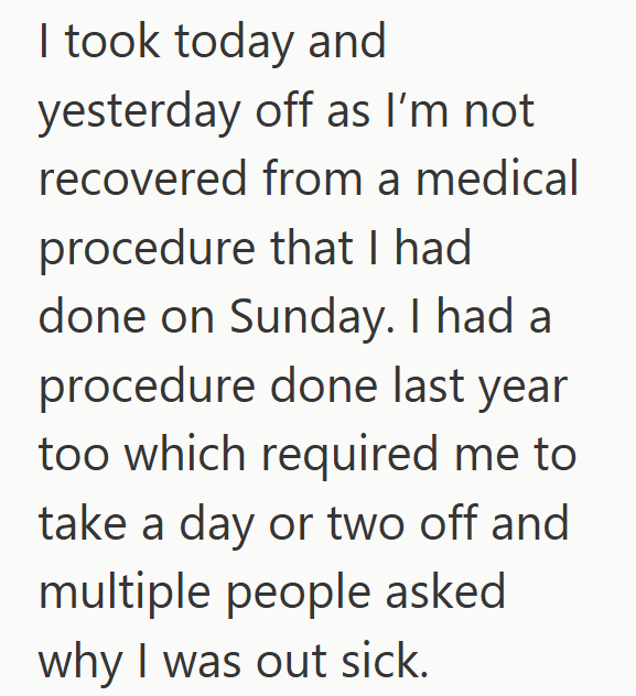 I took today and yesterday off as I'm not recovered from a medical procedure that I had done on Sunday. I had a procedure done last year too which required me to take a day or two off and multiple people asked why I was out sick.