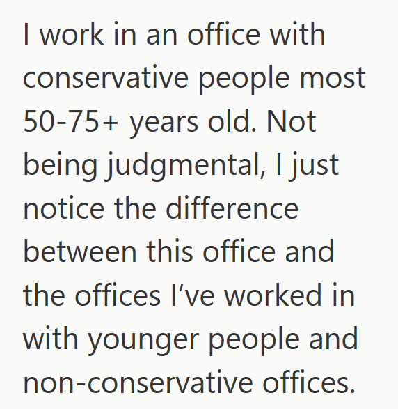 I work in an office with conservative people most 50-75+ years old. Not being judgmental, I just notice the difference between this office and the offices I've worked in with younger people and non-conservative offices.