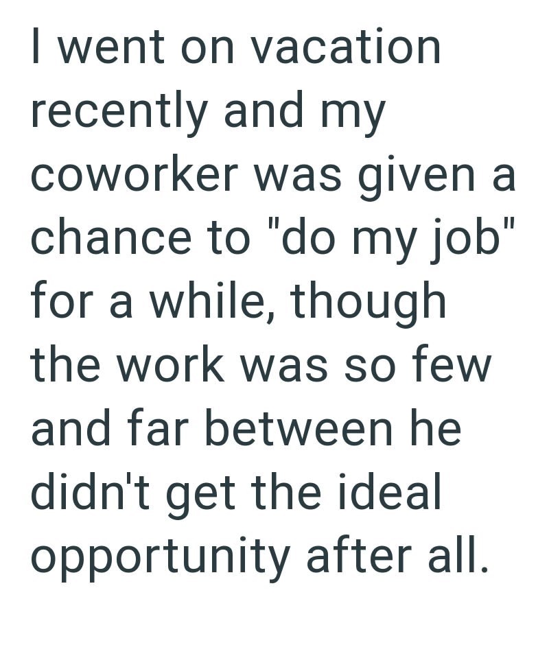 I went on vacation recently and my coworker was given a chance to "do my job" for a while, though the work was so few and far between he didn't get the ideal opportunity after all.