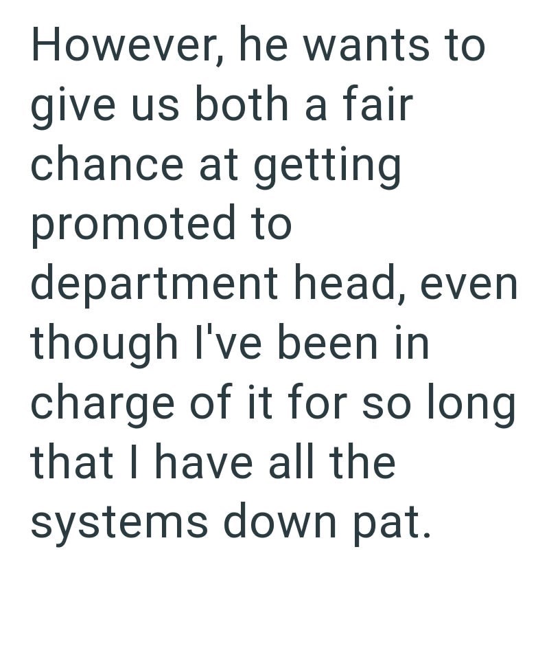 However, he wants to give us both a fair chance at getting promoted to department head, even though I've been in charge of it for so long that I have all the systems down pat.