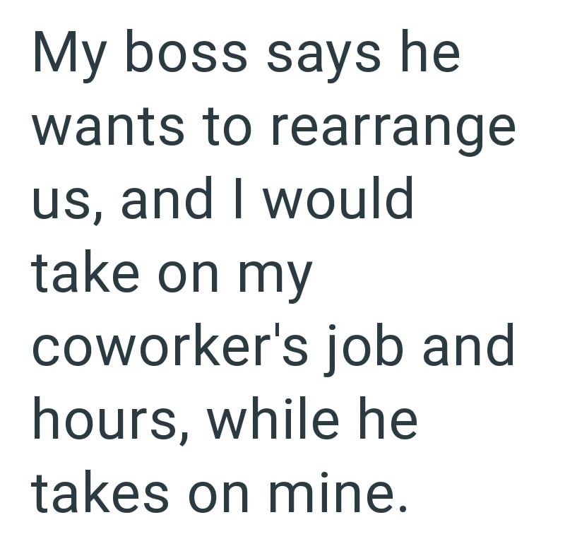 My boss says he wants to rearrange us, and I would take on my coworker's job and hours, while he takes on mine.
