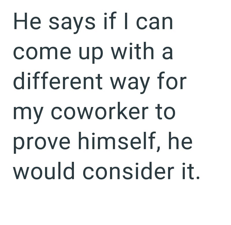 He says if I can come up with a different way for my coworker to prove himself, he would consider it.