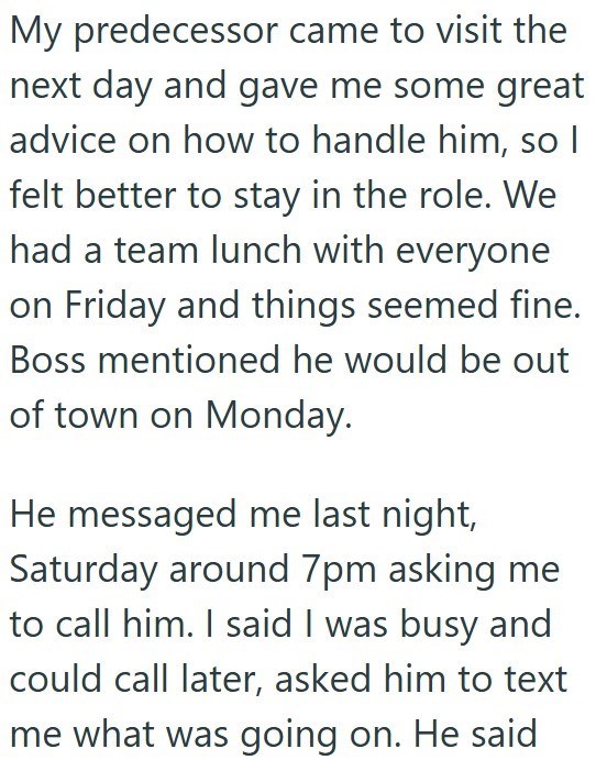 My predecessor came to visit the next day and gave me some great advice on how to handle him, so I felt better to stay in the role. We had a team lunch with everyone on Friday and things seemed fine. Boss mentioned he would be out of town on Monday. He messaged me last night, Saturday around 7pm asking me to call him. I said I was busy and could call later, asked him to text me what was going on. He said