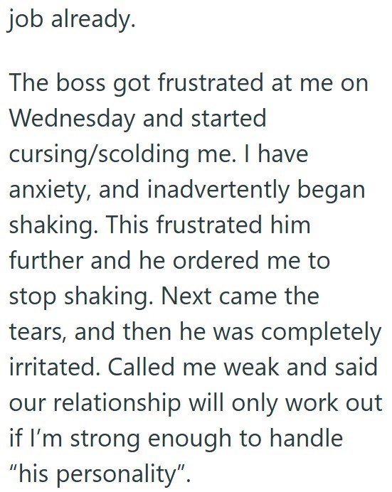 job already. The boss got frustrated at me on Wednesday and started cursing/scolding me. I have anxiety, and inadvertently began shaking. This frustrated him further and he ordered me to stop shaking. Next came the tears, and then he was completely irritated. Called me weak and said our relationship will only work out if I'm strong enough to handle "his personality".
