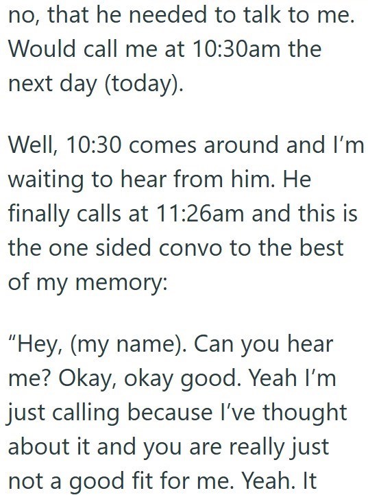 no, that he needed to talk to me. Would call me at 10:30am the next day (today). Well, 10:30 comes around and I'm waiting to hear from him. He finally calls at 11:26am and this is the one sided convo to the best of my memory: "Hey, (my name). Can you hear me? Okay, okay good. Yeah I'm just calling because I've thought about it and you are really just not a good fit for me. Yeah. It